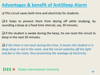Dhaka International University
Advantages & benefit of AntiSleep Alarm
 This circuit saves both time and electricity for students.
 It helps to prevent them from dozing off while studying, by
sounding a beep at a fixed time interval, say, 30 minutes.
 If the student is awake during the beep, he can reset the circuit to
beep in the next 30 minutes.
 If the timer is not reset during this time, it means the student is in
deep sleep or not in the room, and the circuit switches off the light
and fan in the room, thus preventing the wastage of electricity.
10
 