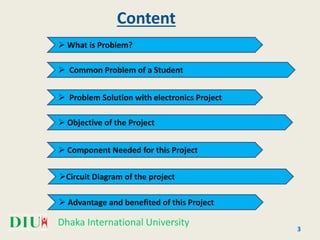 Dhaka International University
Content
 What is Problem?
 Common Problem of a Student
 Problem Solution with electronics Project
 Objective of the Project
 Component Needed for this Project
Circuit Diagram of the project
3
 Advantage and benefited of this Project
 
