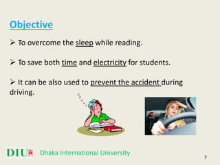 Dhaka International University
7
Objective
 To overcome the sleep while reading.
 To save both time and electricity for students.
 It can be also used to prevent the accident during
driving.
 