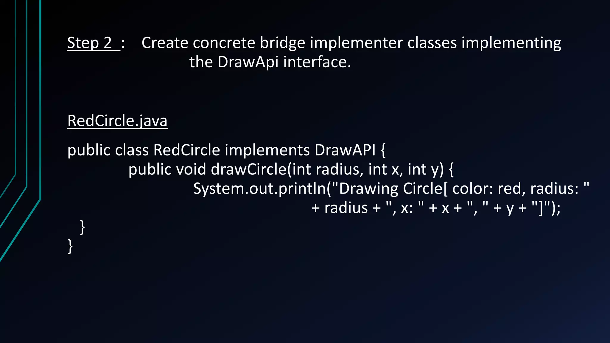 Step 2 : Create concrete bridge implementer classes implementing
the DrawApi interface.
RedCircle.java
public class RedCircle implements DrawAPI {
public void drawCircle(int radius, int x, int y) {
System.out.println("Drawing Circle[ color: red, radius: "
+ radius + ", x: " + x + ", " + y + "]");
}
}
 