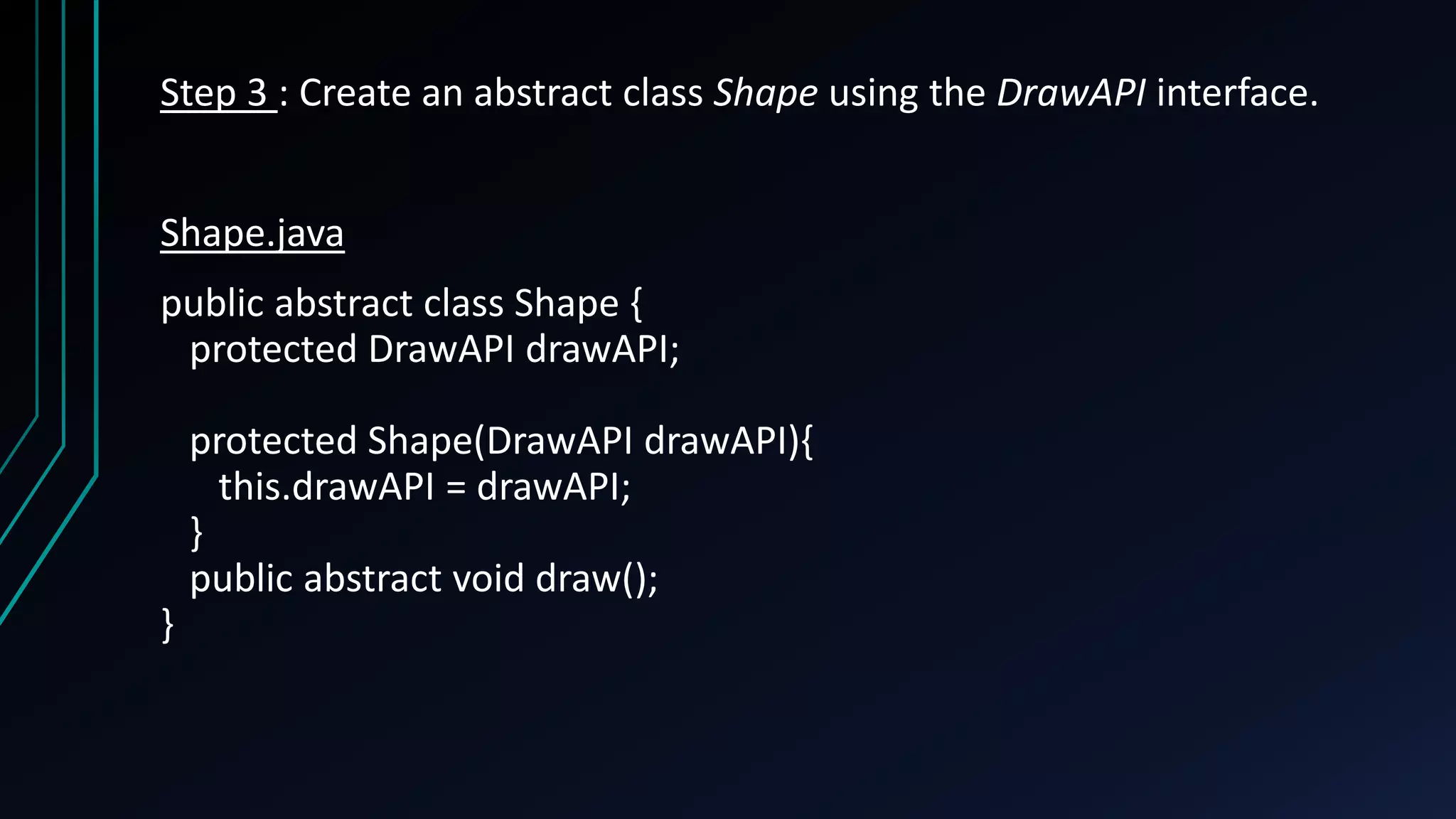 Step 3 : Create an abstract class Shape using the DrawAPI interface.
Shape.java
public abstract class Shape {
protected DrawAPI drawAPI;
protected Shape(DrawAPI drawAPI){
this.drawAPI = drawAPI;
}
public abstract void draw();
}
 