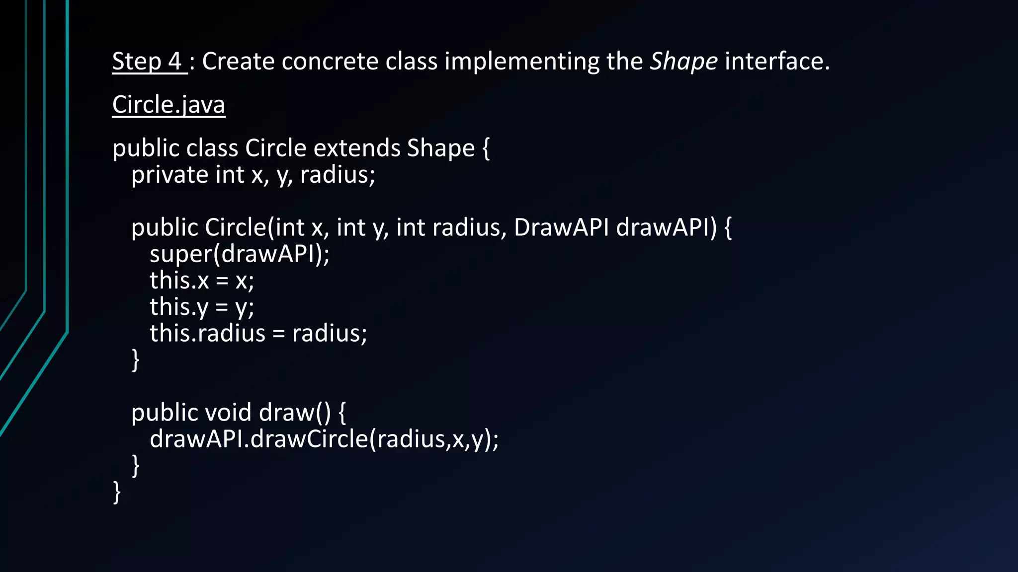 Step 4 : Create concrete class implementing the Shape interface.
Circle.java
public class Circle extends Shape {
private int x, y, radius;
public Circle(int x, int y, int radius, DrawAPI drawAPI) {
super(drawAPI);
this.x = x;
this.y = y;
this.radius = radius;
}
public void draw() {
drawAPI.drawCircle(radius,x,y);
}
}
 