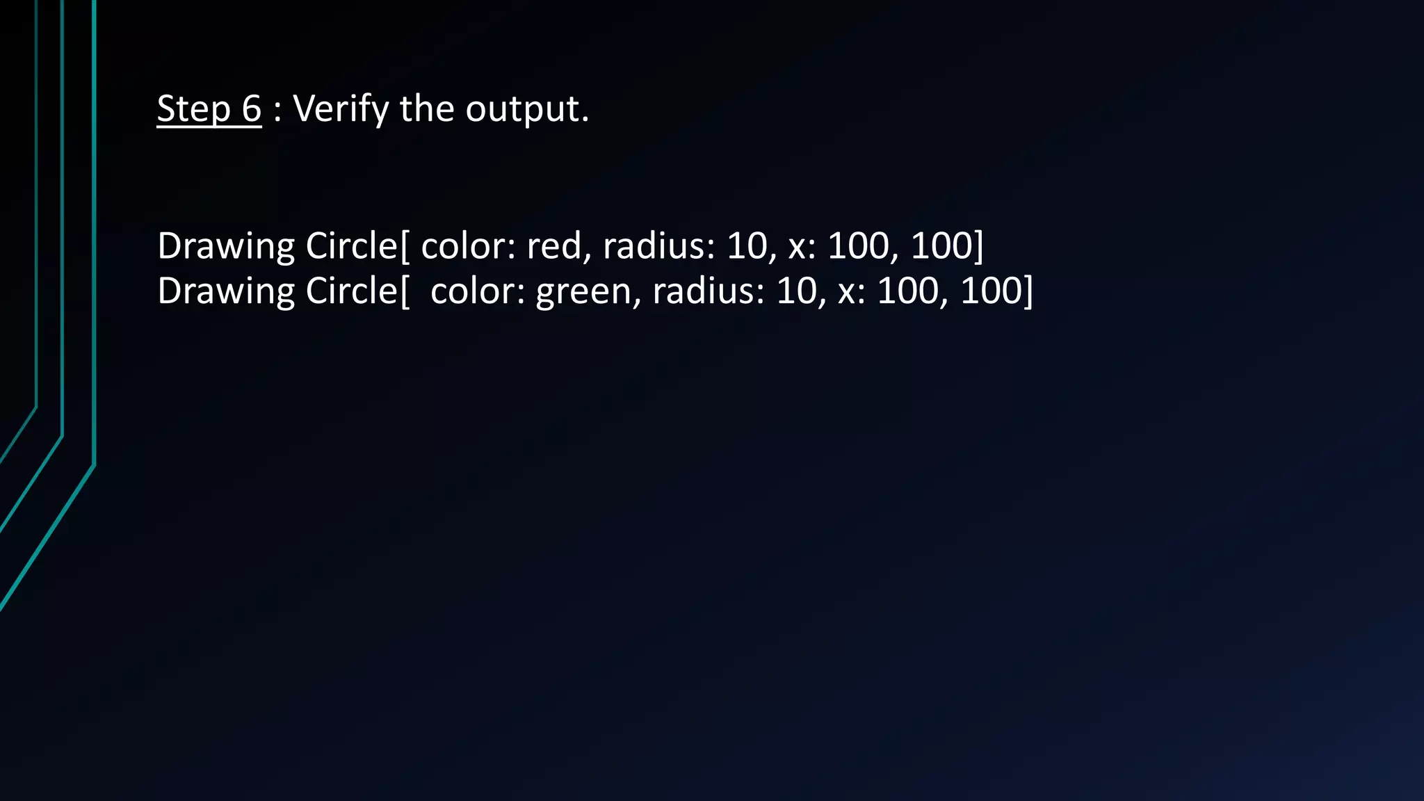 Step 6 : Verify the output.
Drawing Circle[ color: red, radius: 10, x: 100, 100]
Drawing Circle[ color: green, radius: 10, x: 100, 100]
 
