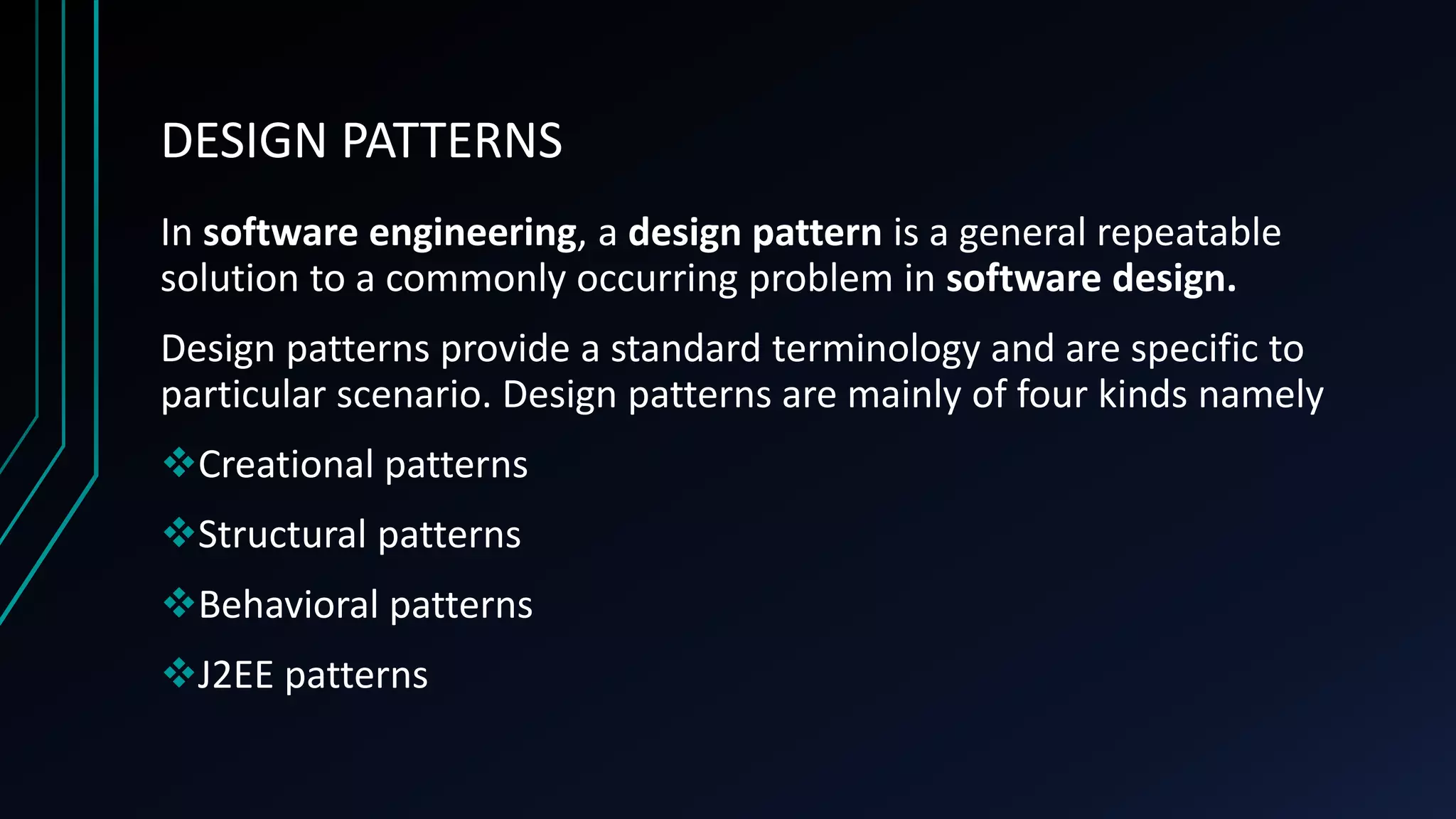 DESIGN PATTERNS
In software engineering, a design pattern is a general repeatable
solution to a commonly occurring problem in software design.
Design patterns provide a standard terminology and are specific to
particular scenario. Design patterns are mainly of four kinds namely
Creational patterns
Structural patterns
Behavioral patterns
J2EE patterns
 