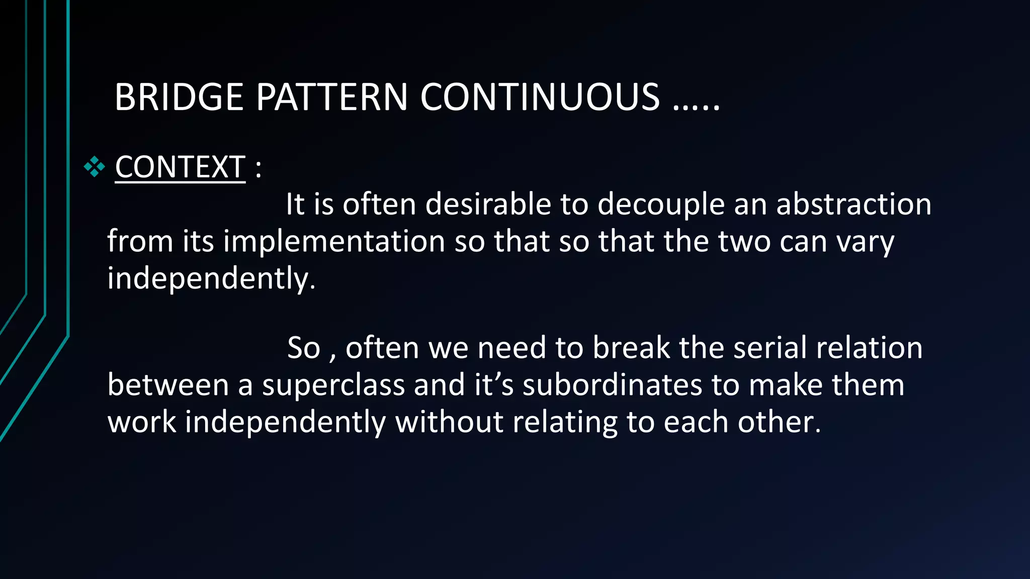 BRIDGE PATTERN CONTINUOUS …..
 CONTEXT :
It is often desirable to decouple an abstraction
from its implementation so that so that the two can vary
independently.
So , often we need to break the serial relation
between a superclass and it’s subordinates to make them
work independently without relating to each other.
 