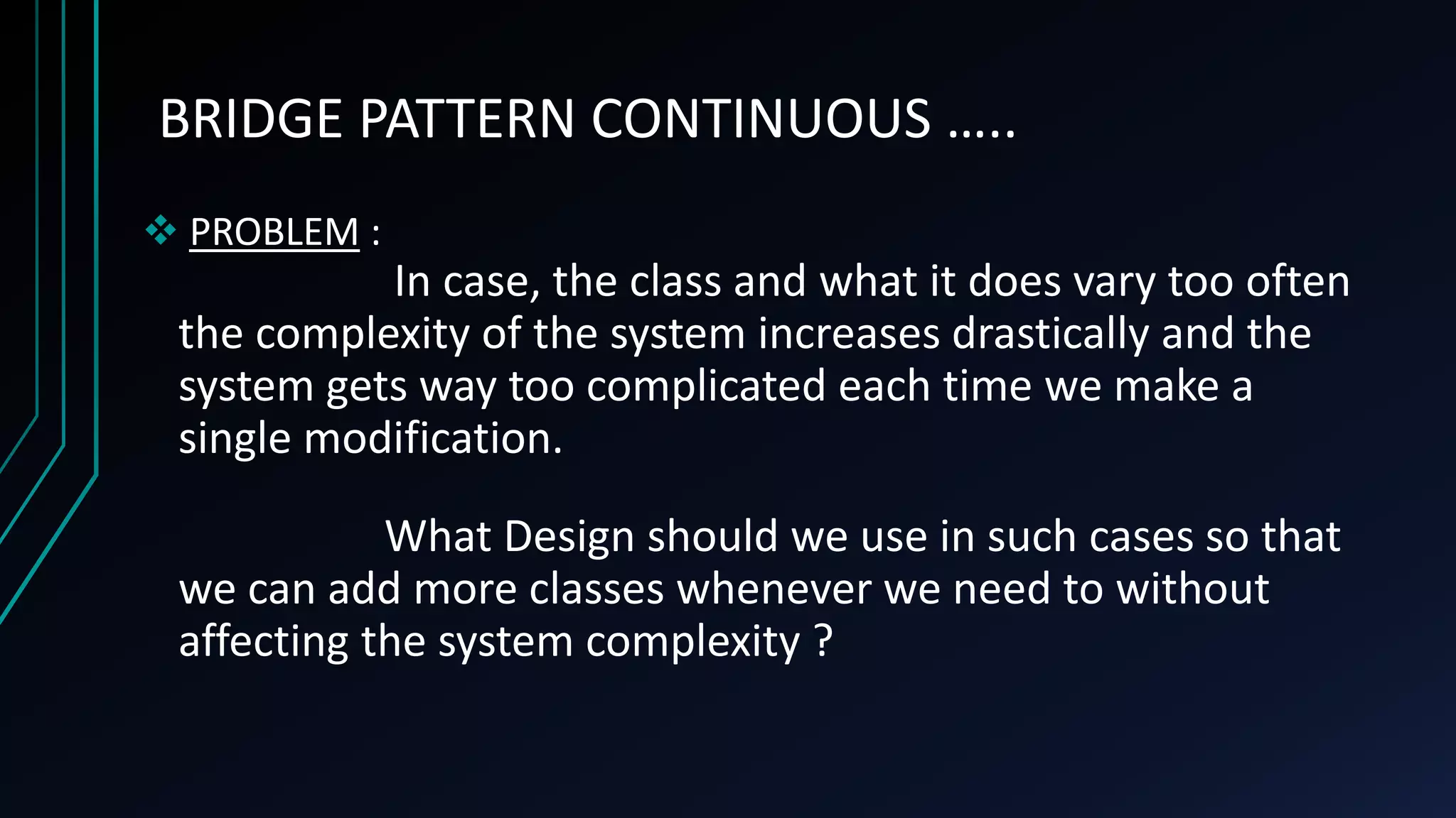 BRIDGE PATTERN CONTINUOUS …..
 PROBLEM :
In case, the class and what it does vary too often
the complexity of the system increases drastically and the
system gets way too complicated each time we make a
single modification.
What Design should we use in such cases so that
we can add more classes whenever we need to without
affecting the system complexity ?
 
