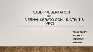 CASE PRESENTATION
ON
VERNAL KERATO CONJUNCTIVITIS
(VKC)
PRESENTED BY:
NUTHAN.V
Y12PHD0430
VI PHARM-D
 
