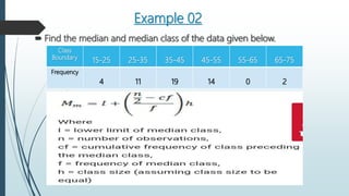 Example 02
 Find the median and median class of the data given below.
Class
Boundary
15-25 25-35 35-45 45-55 55-65 65-75
Frequency
4 11 19 14 0 2
 