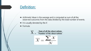 Definition:
 Arithmetic Mean is the average and is computed as sum of all the
observed outcomes from the data divided by the total number of events.
 It is usually denoted by the X
 Formula:
Sum of all the observations
X = Number of the observations
 