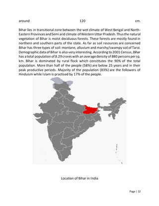 Page | 12
around 120 cm.
Bihar lies in transitional zone between the wet climate of West Bengal and North-
Eastern ProvincesandSemiarid climate ofWestern Uttar Pradesh.Thusthe natural
vegetation of Bihar is moist deciduous forests. These forests are mostly found in
northern and southern parts of the state. As far as soil resources are concerned
Bihar has three types of soil: montane, alluvium and marshy/swampy soilof Tarai.
Demographic data of Bihar is also very interesting. According to 2001 Census, Bihar
has a total population of 8.29croreswith an averagedensity of 880 personspersq.
km. Bihar is dominated by rural flock which constitutes the 90% of the total
population. More than half of the people (58%) are below 25 years and in their
peak productive periods. Majority of the population (83%) are the followers of
Hinduism while Islam is practised by 17% of the people.
Location of Bihar in India
 