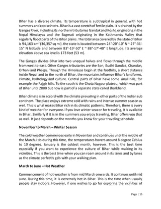Page | 15
Bihar has a diverse climate. Its temperature is subtropical in general, with hot
summers and coolwinters. Bihar is a vaststretch of fertile plain. Itis drained by the
GangesRiver, including its northerntributaries Gandakand Koshi, originating in the
Nepal Himalayas and the Bagmati originating in the Kathmandu Valley that
regularlyflood partsof the Bihar plains. The total area covered by the stateof Bihar
is 94,163 km2
(36,357 sq mi). the state is located between 24°-20'-10" N~ 27°-31'-
15" N latitude and between 83°-19'-50" E ~ 88°-17'-40" E longitude. Its average
elevation above sea level is 173 feet (53 m).
The Ganges divides Bihar into two unequal halves and flows through the middle
from west to east. Other Ganges tributaries are the Son, Budhi Gandak, Chandan,
Orhani and Phalgu. Though the Himalayas begin at the foothills, a short distance
inside Nepal and to the north of Bihar, the mountains influence Bihar's landforms,
climate, hydrology and culture. Central parts of Bihar have some small hills, for
example the Rajgir hills. To the south is the Chota Nagpur plateau, which was part
of Bihar until 2000 but now is part of a separate state called Jharkhand.
Bihar climate is in accord with the climate prevailing in other parts of theIndiansub
continent. The place enjoys extreme cold with rains and intense summer season as
well. This is whatmakes Bihar rich in its climatic patterns. Therefore, there is every
kind of weather for everyone. If you love winter season for traveling, it is available
in Bihar. Similarly if it is in the summers you enjoy traveling, Bihar offers you that
as well. It just depends on the months you know for your traveling schedule.
November to March – Winter Season
The cold weather commences early in November and continues until the middle of
the March. Itis during this time, the temperatures hovers around 8 degree Celsius
to 10 degrees. January is the coldest month, however. This is the best time
especially if you want to experience the culture of Bihar while walking in its
vicinities. This is the best time when you can roam around in its lanes and by lanes
as the climate perfectly gels with your walking plan.
March to June – Hot Weather
Commencement of hot weather is frommid March onwards. Itcontinues untilmid
June. During this time, it is extremely hot in Bihar. This is the time when usually
people stay indoors. However, if one wishes to go for exploring the vicinities of
 