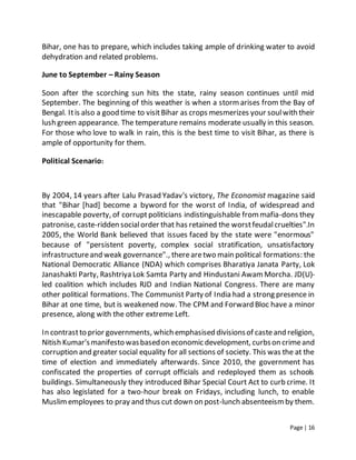 Page | 16
Bihar, one has to prepare, which includes taking ample of drinking water to avoid
dehydration and related problems.
June to September – Rainy Season
Soon after the scorching sun hits the state, rainy season continues until mid
September. The beginning of this weather is when a stormarises from the Bay of
Bengal. Itis also a good time to visitBihar as crops mesmerizes your soulwith their
lush green appearance. The temperature remains moderate usually in this season.
For those who love to walk in rain, this is the best time to visit Bihar, as there is
ample of opportunity for them.
Political Scenario:
By 2004, 14 years after Lalu Prasad Yadav's victory, The Economist magazine said
that "Bihar [had] become a byword for the worst of India, of widespread and
inescapable poverty, of corruptpoliticians indistinguishable frommafia-dons they
patronise, caste-ridden socialorder that has retained the worstfeudalcruelties".In
2005, the World Bank believed that issues faced by the state were "enormous"
because of "persistent poverty, complex social stratification, unsatisfactory
infrastructureand weak governance"., therearetwo main political formations: the
National Democratic Alliance (NDA) which comprises Bharatiya Janata Party, Lok
Janashakti Party, Rashtriya Lok Samta Party and Hindustani AwamMorcha. JD(U)-
led coalition which includes RJD and Indian National Congress. There are many
other political formations. The Communist Party of India had a strong presence in
Bihar at one time, but is weakened now. The CPM and Forward Bloc have a minor
presence, along with the other extreme Left.
In contrastto prior governments, which emphasised divisionsof casteand religion,
Nitish Kumar'smanifesto wasbasedon economic development, curbson crimeand
corruption and greater social equality for all sections of society. This was the at the
time of election and immediately afterwards. Since 2010, the government has
confiscated the properties of corrupt officials and redeployed them as schools
buildings. Simultaneously they introduced Bihar Special Court Act to curb crime. It
has also legislated for a two-hour break on Fridays, including lunch, to enable
Muslimemployees to pray and thus cut down on post-lunch absenteeismby them.
 