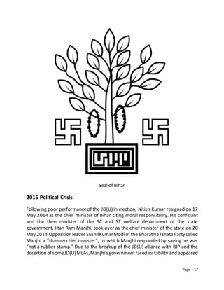 Page | 17
Seal of Bihar
2015 Political Crisis
Following poor performanceof the JD(U) in election, Nitish Kumar resigned on 17
May 2014 as the chief minister of Bihar citing moral responsibility. His confidant
and the then minister of the SC and ST welfare department of the state
government, Jitan Ram Manjhi, took over as the chief minister of the state on 20
May 2014.Oppositionleader SushilKumarModiof the Bharatiya Janata Partycalled
Manjhi a "dummy chief minister", to which Manjhi responded by saying he was
"not a rubber stamp." Due to the breakup of the JD(U) alliance with BJP and the
desertion of someJD(U)MLAs,Manjhi'sgovernmentfaced instability and appeared
 