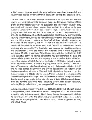 Page | 18
unlikely to pass the trust vote in the state legislative assembly. However RJD and
INC provided outside support to Manjhi because he belongs to a backward caste.
The nine months rule of Jitan Ram Manjhi was marred by controversies. Hemade
several provocativestatements, like upper castes are foreigners, hoarding of food
grains by small traders was okay. He questioned the character of wives of army
personnel and migrant labour, saying they indulged in adultery while their
husbandswereawayforwork.Healso said itwasalright to consumealcoholbefore
going to bed and admitted that he received kickbacks in bridge construction
projects. On 9 February 2015, Manjhiwas expelled fromthe party for intentionally
courting controversies, due to his poor administrative skills and refusing to make
way for Nitish Kumar to return as the Chief Minister. Manjhi recommended
dissolution of the assembly but his cabinet did not pass the resolution. He
requested the governor of Bihar Kesri Nath Tripathi to remove two cabinet
ministers who accepted it. The dissolution was opposed by 21 cabinet ministers
and supported by 7 ministers. Manjhi met Narendra Modi in Delhi. JD(U) called
meeting of 97 MLAs of party and Nitish Kumar was elected as the leader of JD(U)
state legislative party. He claimed to form the new government in the state and
requested the governor to test the majority in the assembly. Patna High Court
stayed the election of Nitish Kumar as the leader of JD(U) state legislative party.
When not invited soon to prove the majority, Nitish Kumar paraded 128 MLAs in
front of President of India, Pranab Mukherjee on 11 February 2015 in Delhi. JD(U)
and its allies blamed the governor and BJP for political crisis in state but Union
Parliamentry Affairs Minister M. Venkaiah Naidu denied the charge and said that
the crisis arose over JD(U)'s internal issues. Manjhi included Dusadh caste in the
Mahadalit category. Patna High Court stopped Manjhi cabinet taking any financial
decisions until proven majority but later allowed it. Later JD(U) suspended seven
ministers from the party who were supporting Manjhi. Total sixteen legislators,
including Manjhi and ministers, were suspended from the party.
Inthe 243member assembly,theJD(U)has 111MLAs,BJP 87,RJD 24,INC5 besides
5 Independents, while ten seats are vacant. The support of 117 MLAs needed to
provethe majorityin the assembly.Nitish Kumar claimed the supportof 130MLAs;
99 fromJD(U),24 fromthe RJD, 5 fromINC,one fromCPI(M)and oneindependent.
Rajiv Ranjan, Manjhi appointed chief whip of JD(U), claimed support of 44 JD(U)
and 12 RJD MLAs.
 