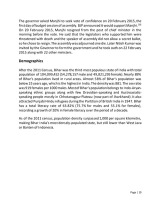 Page | 19
The governor asked Manjhi to seek vote of confidence on 20 February 2015, the
firstday of budget session of assembly. BJP announced it would supportManjhi.[15]
On 20 February 2015, Manjhi resigned from the post of chief minister in the
morning before the vote. He said that the legislators who supported him were
threatened with death and the speaker of assembly did not allow a secret ballot,
so hechoseto resign.The assemblywasadjournedsinedie. Later Nitish Kumar was
invited by the Governor to formthe governmentand he took oath on 22 February
2015 along with 22 other ministers.
Demographics
After the 2011 Census, Bihar was the third most populous state of India with total
population of 104,099,452 (54,278,157 male and 49,821,295 female). Nearly 89%
of Bihar's population lived in rural areas. Almost 58% of Bihar's population was
below 25 yearsage, which is the highestin India.The densitywas 881.The sexratio
was919females per 1000males.Mostof Bihar'spopulation belongs to Indo-Aryan-
speaking ethnic groups along with few Dravidian-speaking and Austroasiatic-
speaking people mostly in Chhotanagpur Plateau (now part of Jharkhand). It also
attracted PunjabiHindu refugees during the Partition of British India in 1947. Bihar
has a total literacy rate of 63.82% (75.7% for males and 55.1% for females),
recording a growth of 20% in female literacy over the period of a decade.
As of the 2011 census, population density surpassed 1,000 per square kilometre,
making Bihar India's most densely-populated state, but still lower than West Java
or Banten of Indonesia.
 