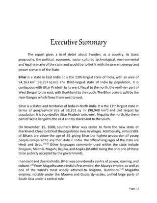 Page | 2
Executive Summary
The report gives a brief detail about Sweden, as a country, its basic
geography, the political, economic, socio- cultural, technological, environmental
and legal scenario of the state and would try to link it with the presentenergy and
power scenario of the State
Bihar is a state in East India. It is the 13th-largest state of India, with an area of
94,163 km2
(36,357 sq mi). The third-largest state of India by population, it is
contiguous with Uttar Pradesh to its west, Nepal to the north, the northern part of
WestBengal to the east, with Jharkhand to the south. The Bihar plain is split by the
river Ganges which flows from west to east.
Bihar is a States and territories of India in North India. Itis the 12th largest state in
terms of geographical size at 38,202 sq mi (98,940 km2
) and 3rd largest by
population. Itis bounded by Uttar Pradesh to its west, Nepalto the north,Northern
part of West Bengal to the east and by Jharkhand to the south.
On November 15, 2000, southern Bihar was ceded to form the new state of
Jharkhand.Closeto 85%of thepopulation lives in villages. Additionally, almost58%
of Biharis are below the age of 25, giving Bihar the highest proportion of young
people compared to any ther state in India. The official languages of the state are
Hindi and Urdu.[4][5]
Other languages commonly used within the state include
Bhojpuri, Maithili, Magahi, Bajjika, and Angika (Maithili being the only one of these
to be publicly accepted by the government).
Inancient and classicalIndia,Bihar wasconsidereda centre of power,learning, and
culture.[13]
FromMagadha aroseIndia's firstempire, the Maurya empire, as well as
one of the world's most widely adhered-to religions, Buddhism.[14]
Magadha
empires, notably under the Maurya and Gupta dynasties, unified large parts of
South Asia under a central rule
 