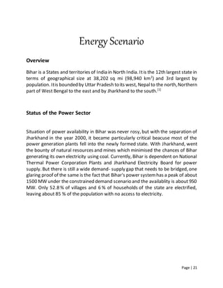 Page | 21
Energy Scenario
Overview
Bihar is a States and territories of India in North India. Itis the 12th largest state in
terms of geographical size at 38,202 sq mi (98,940 km2
) and 3rd largest by
population. Itis bounded by Uttar Pradesh to its west, Nepalto the north,Northern
part of West Bengal to the east and by Jharkhand to the south.[1]
Status of the Power Sector
Situation of power availability in Bihar was never rosy, but with the separation of
Jharkhand in the year 2000, it became particularly critical beacuse most of the
power generation plants fell into the newly formed state. With Jharkhand, went
the bounty of natural resources and mines which minimised the chances of Bihar
generating its own electricity using coal. Currently, Bihar is dependent on National
Thermal Power Corporation Plants and Jharkhand Electricity Board for power
supply. But there is still a wide demand- supply gap that needs to be bridged, one
glaring proof of the same is the fact that Bihar's power systemhas a peak of about
1500 MW under the constrained demand scenario and the availablity is about 950
MW. Only 52.8 % of villages and 6 % of households of the state are electrified,
leaving about 85 % of the population with no access to electricity.
 