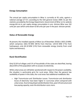 Page | 24
Energy Consumption
The annual per capita consumption in Bihar is currently at 95 units, against a
national average of 717, according to the CEA general review 2009. As per the
statistics provided by the Energy Department, Governmentof Bihar on its website
energy.bih.nic.in, per capita energy consumption in pre- division Bihar was 152
units per year which came down to 60 units per year in the post- division period.
Status of Renewable Energy
At present, the installed capacity of Bihar (as of December 2010) is 1855.23 MW,
which comprises 1661.70 MW (90 %) from thermal, 129.43 MW (7 %) from
hydropower, only 64.10 MW (3 %) from renewable energy (mainly from small
hydro and biomass).
Rural Electrification
Only 52.8 % of villages and 6 % of households of the state are electrified, leaving
about 85% of the population with no accaess to electricity.
While urban areas are still better positioned with respect to the power availablity,
the situation is particularly grim for rural areas. Other than the general low
availability of power in the state, the rural areas face additional roadblocks like:
 High Transmission and Distribution Losses: Transmission and distribution
losses of electricity have been higher in rural areas when compared with
urbanareas. Dueto long disperseddistribution lines, poorinfrastructureand
low paying capacity; even the distribution costs more.
 