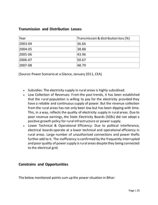 Page | 25
Transmission and Distribution Losses
Year Transmission & distribution loss (%)
2003-04 36.66
2004-05 38.88
2005-06 43.96
2006-07 50.67
2007-08 48.79
(Source: Power Scenario at a Glance, January 2011, CEA)
 Subsidies: The electricity supply in rural areas is highly subsidised.
 Low Collection of Revenues: From the past trends, it has been established
that the rural population is willing to pay for the electricity provided they
have a reliable and continuous supply of power. But the revenue collection
from the rural areas has not only been low but has been dipping with time.
This, in a way, reflects the quality of electricity supply in ruralareas. Due to
poor revenue earnings, the State Electricity Boards (SEBs) did not adopt a
positive growth policy for rural infrastructure or power supply.
 Lower Technical & Operational Efficiency: Due to political interference,
electrical boards operate at a lower technical and operational efficiency in
rural areas. Large number of unauthorised connections and power thefts
further add to it. The inefficiency is confirmed by the frequently interrupted
and poor quality of power supply is ruralareas despitethey being connected
to the electrical grid.
Constrains and Opportunities
The below mentioned points sum up the power situation in Bihar:
 