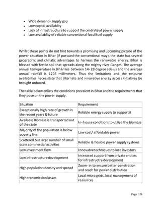 Page | 26
 Wide demand- supply gap
 Low capital availablity
 Lack of infrastrauctureto supportthe centralized power supply
 Low availablity of reliable conventional fossilfuel supply
Whilst these points do not hint towards a promising and upcoming picture of the
power situation in Bihar (if pursued the conventional way), the state has several
geographic and climatic advantages to harness the renewable energy. Bihar is
blessed with fertile soil that spreads along the mighty river Ganges. The average
annual temeperature in Bihar lies between 14- 28 degree celsius and the average
annual rainfall is 1205 millimeters. Thus the limitations and the resource
availablities necessitate that alternate and innovative energy access initiatives be
brought onboard.
The table below enlists the conditions prevalentin Bihar and the requirements that
they pose on the power supply.
Situation Requirement
Exceptionally high rate of growth in
the recent years & future
Reliable energy supply to supportit
Available Biomass is transported out
of the state
In- houseconditions to utilize the biomass
Majority of the population is below
poverty line
Low cost/ affordablepower
Scattered but large number of small
scale commercial activities
Reliable & flexible power supply systems
Low investment flow Innovatvetechniques to lure investors
Low infrastructuredevelopment
Increased supportfromprivateentities
for infrastructredevelopment
High population density and spread
Zoom- in to ensurebetter penetration
and reach for power distribution
High transmission losses
Local micro grids, local management of
resources
 