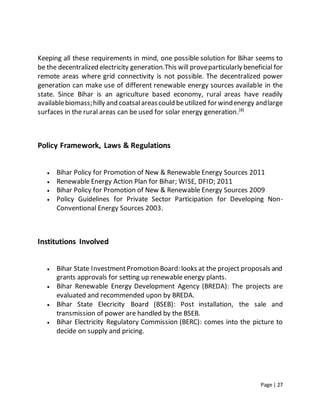 Page | 27
Keeping all these requirements in mind, one possible solution for Bihar seems to
be the decentralized electricity generation.This will proveparticularly beneficial for
remote areas where grid connectivity is not possible. The decentralized power
generation can make use of different renewable energy sources available in the
state. Since Bihar is an agriculture based economy, rural areas have readily
availablebiomass;hilly and coatsalareascould beutilized for windenergy andlarge
surfaces in the rural areas can be used for solar energy generation.[8]
Policy Framework, Laws & Regulations
 Bihar Policy for Promotion of New & Renewable Energy Sources 2011
 Renewable Energy Action Plan for Bihar; WISE, DFID; 2011
 Bihar Policy for Promotion of New & Renewable Energy Sources 2009
 Policy Guidelines for Private Sector Participation for Developing Non-
Conventional Energy Sources 2003.
Institutions Involved
 Bihar State InvestmentPromotion Board: looks at the project proposals and
grants approvals for setting up renewable energy plants.
 Bihar Renewable Energy Development Agency (BREDA): The projects are
evaluated and recommended upon by BREDA.
 Bihar State Elecricity Board (BSEB): Post installation, the sale and
transmission of power are handled by the BSEB.
 Bihar Electricity Regulatory Commission (BERC): comes into the picture to
decide on supply and pricing.
 