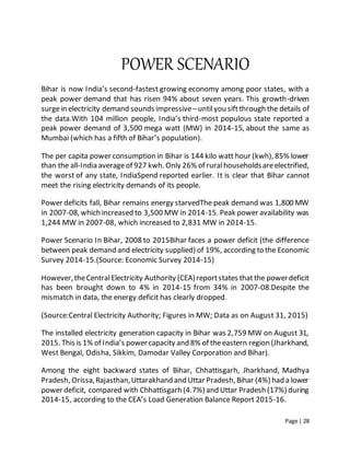 Page | 28
POWER SCENARIO
Bihar is now India’s second-fastest growing economy among poor states, with a
peak power demand that has risen 94% about seven years. This growth-driven
surgein electricity demand sounds impressive–untilyou siftthrough the details of
the data.With 104 million people, India’s third-most populous state reported a
peak power demand of 3,500 mega watt (MW) in 2014-15, about the same as
Mumbai (which has a fifth of Bihar’s population).
The per capita power consumption in Bihar is 144 kilo watt hour (kwh), 85% lower
than the all-India averageof 927 kwh. Only 26% of ruralhouseholdsareelectrified,
the worst of any state, IndiaSpend reported earlier. It is clear that Bihar cannot
meet the rising electricity demands of its people.
Power deficits fall, Bihar remains energy starvedThe peak demand was 1,800 MW
in 2007-08, which increased to 3,500 MW in 2014-15. Peak power availability was
1,244 MW in 2007-08, which increased to 2,831 MW in 2014-15.
Power Scenario In Bihar, 2008 to 2015Bihar faces a power deficit (the difference
between peak demand and electricity supplied) of 19%, according to the Economic
Survey 2014-15.(Source: Economic Survey 2014-15)
However,theCentralElectricity Authority (CEA)reportstates thatthe powerdeficit
has been brought down to 4% in 2014-15 from 34% in 2007-08.Despite the
mismatch in data, the energy deficit has clearly dropped.
(Source:Central Electricity Authority; Figures in MW; Data as on August 31, 2015)
The installed electricity generation capacity in Bihar was 2,759 MW on August 31,
2015. This is 1% of India’s powercapacity and 8% of theeastern region (Jharkhand,
West Bengal, Odisha, Sikkim, Damodar Valley Corporation and Bihar).
Among the eight backward states of Bihar, Chhattisgarh, Jharkhand, Madhya
Pradesh, Orissa,Rajasthan,Uttarakhand and Uttar Pradesh, Bihar (4%) had a lower
power deficit, compared with Chhattisgarh (4.7%) and Uttar Pradesh (17%) during
2014-15, according to the CEA’s Load Generation Balance Report 2015-16.
 