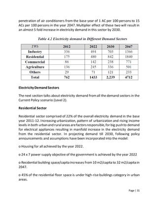 Page | 31
penetration of air conditioners from the base year of 1 AC per 100 persons to 15
ACs per 100 persons in the year 2047. Multiplier effect of these two will result in
an almost 5 fold increase in electricity demand in this sector by 2030.
Electricity DemandSectors
The next section talks about electricity demand fromall the demand sectors in the
Current Policy scenario (Level 2).
Residential Sector
Residential sector comprised of 22% of the overall electricity demand in the base
year 2011-12. Increasing urbanization, pattern of urbanization and rising income
levels in both urbanand ruralareas arefactorsresponsible,for big pushto demand
for electrical appliances resulting in manifold increase in the electricity demand
from the residential sector. In projecting demand till 2030, following policy
announcements and assumptions have been incorporated into the model:
o Housing for all achieved by the year 2022.
o 24 x 7 power supply objective of the government is achieved by the year 2022
o Residential building space/capita increases from10 m2/capita to 32 m2/capita in
2047.
o 45% of the residential floor space is under high-rise buildings category in urban
areas.
 