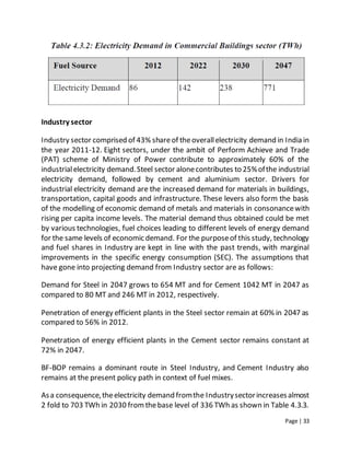 Page | 33
Industry sector
Industry sector comprised of 43% shareof theoverallelectricity demand in India in
the year 2011-12. Eight sectors, under the ambit of Perform Achieve and Trade
(PAT) scheme of Ministry of Power contribute to approximately 60% of the
industrialelectricity demand.Steel sector alonecontributes to 25%ofthe industrial
electricity demand, followed by cement and aluminium sector. Drivers for
industrial electricity demand are the increased demand for materials in buildings,
transportation, capital goods and infrastructure. These levers also form the basis
of the modelling of economic demand of metals and materials in consonancewith
rising per capita income levels. The material demand thus obtained could be met
by various technologies, fuel choices leading to different levels of energy demand
for the same levels of economic demand. For the purposeof this study, technology
and fuel shares in Industry are kept in line with the past trends, with marginal
improvements in the specific energy consumption (SEC). The assumptions that
have gone into projecting demand from Industry sector are as follows:
Demand for Steel in 2047 grows to 654 MT and for Cement 1042 MT in 2047 as
compared to 80 MT and 246 MT in 2012, respectively.
Penetration of energy efficient plants in the Steel sector remain at 60% in 2047 as
compared to 56% in 2012.
Penetration of energy efficient plants in the Cement sector remains constant at
72% in 2047.
BF-BOP remains a dominant route in Steel Industry, and Cement Industry also
remains at the present policy path in context of fuel mixes.
Asa consequence,theelectricity demand fromthe Industrysectorincreasesalmost
2 fold to 703 TWh in 2030 fromthebase level of 336 TWh as shown in Table 4.3.3.
 
