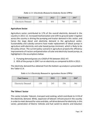 Page | 34
Agriculture Sector
Agriculture sector contributed to 17% of the overall electricity demand in the
country in 2011-12. Increased mechanization and shift to ground water irrigation
across the country is driving the pumping and tractor demand in this sector, and
hence the large diesel and electricity demand in the agricultural sector.
Sustainability and subsidy concerns have made replacement of diesel pumps in
agriculture with electricity and solar based pumps imminent, which is likely to be
the policy driver. The current policy scenario in agriculture projects the efficiency
improvements of tractors and penetration of solar and electricity based pumps, as
highlighted in the assumptions below:
1. Pumping demand grows at a CAGR of 4% between 2012-47.
2. 85% of the pumps in 2047 run on electricity as compared to 83% in 2012.
The electricity demand thus obtained fromthe bottom-up analysis is presented in
the Table 4.3.4.
The ‘Others’ Sector
This sector includes Telecom, transport and cooking, which contribute to 4-5% of
the electricity demand. While, expansion of telecom infrastructurein the country
in orderto meet demand for voiceand data, willdrivedemand forelectricity in this
sector, penetration of Electric Vehicles and fuel switch to electric and induction
 