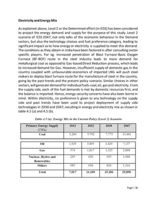 Page | 36
Electricity andEnergy Mix
As explained above, Level 2 or the Determined effort (in IESS) has been considered
to project the energy demand and supply for the purpose of this study. Level 2
scenario of IESS 2047, not only talks of the economic behaviour in the Demand
sectors, but also the technology choices and fuel preference category, leading to
significant impact as to how energy or electricity is supplied to meet this demand.
The conditions as they obtain in India havebeen factored in after consulting sector
specific players. For eg. increased penetration of Blast Furnace-Basic Oxygen
Furnace (BF-BOF) route in the steel industry leads to more demand for
metallurgical coal as opposed to Gas-based Direct Reduction process, which leads
to increased demand for Gas. However, insufficient supply of domestic gas in the
country coupled with unfavourable economics of imported LNG will push steel
makers to deploy blast furnace route for the manufacture of steel in the country,
going by the past trends and the present policy scenario. Similar choices in other
sectors,willgenerate demand for individualfuels-coal,oil, gasand electricity. From
the supply side, each of the fuel demands is met by domestic resources first, and
the balance is imported. Hence, energy security concerns have also been borne in
mind. Within electricity, no preference is given to any technology on the supply
side and past trends have been used to project deployment of supply side
technologies in 2030 and 2047, resulting in energy and electricity mix as shown in
table 4.5 (a) and 4.5 (b).
 