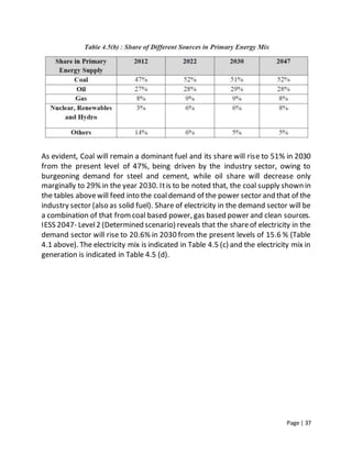 Page | 37
As evident, Coal will remain a dominant fuel and its share will rise to 51% in 2030
from the present level of 47%, being driven by the industry sector, owing to
burgeoning demand for steel and cement, while oil share will decrease only
marginally to 29% in the year 2030. Itis to be noted that, the coal supply shown in
the tables abovewill feed into the coaldemand of the power sector and that of the
industry sector (also as solid fuel). Share of electricity in the demand sector will be
a combination of that fromcoal based power, gas based power and clean sources.
IESS 2047- Level2 (Determined scenario) reveals that the shareof electricity in the
demand sector will rise to 20.6% in 2030 from the present levels of 15.6 % (Table
4.1 above). The electricity mix is indicated in Table 4.5 (c) and the electricity mix in
generation is indicated in Table 4.5 (d).
 