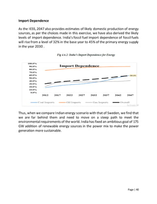 Page | 40
Import Dependence
As the IESS, 2047 also provides estimates of likely domestic production of energy
sources, as per the choices made in this exercise, we have also derived the likely
levels of import dependence. India’s fossil fuel import dependence of fossil fuels
will rise from a level of 32% in the base year to 45% of the primary energy supply
in the year 2030 .
Thus, when we compare Indian energy scenario with that of Sweden, we find that
we are far behind them and need to move on a steep path to meet the
environmental requirements of the world. India has fixed an ambitious goal of 175
GW addition of renewable energy sources in the power mix to make the power
generation more sustainable.
 