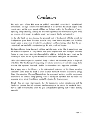 Page | 41
Conclusion
The report gives a basic idea about the political, economical, socio-cultural, technological,
environmental and legal scenario of the State of Bihar. It also provides the detailed analysis of the
present energy and the power scenario of Bihar and the future policies for the reduction of energy,
improving energy efficiency, reducing the fossil fuel dependence and the reduction of green house
gas emissions of the country to make the country environment friendly and sustainable.
On the other hand, we also discussed the projected path of development of India towards its
developmental goals. From the report, it can be visibly found that the dependence of the Indian
energy sector is going more towards the conventional coal based energy rather than the non-
conventional and sustainable sources of energy like solar, wind and biomass.
The basic difference in the framework of Bihar and other states is that Bihar is a developing state
and looks at development at a very different view while compared with other developed states like
Gujarat is a high income state which has reached its sufficiency in both the energy needs and the
technological needs that are required to make their development more green and sustainable
Bihar is still striving to provide Accessible, Easily Available and Affordable power to the people
of its State. Bihar has been poorly responding towards the conversion of waste into energy. India
lacks the right regulatory framework, decisive decision-makers and a supportive population.
This is hugely due to the difference in the environmental view-point of the citizens towards a
sustainable future. Bihar has failed to create a robust framework towards a sustainable energy
future. After more than 65 years of Independence, the government has taken a positive step towards
a sustainable and futuristic energy planning, which is met by stiff opposition from the citizens and
a sarcastic gloom about the ambitious sustainable planning by the government.
Though there are many improvements like the transmission system strengthening and the
distribution system’s financial turnaround that has to augment the plan for the sustainable future,
there is a light at the end of the tunnel that gives us hope that the planning shall be atleast partially
successful.
 