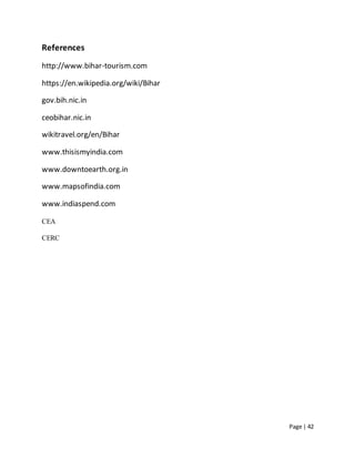 Page | 42
References
http://www.bihar-tourism.com
https://en.wikipedia.org/wiki/Bihar
gov.bih.nic.in
ceobihar.nic.in
wikitravel.org/en/Bihar
www.thisismyindia.com
www.downtoearth.org.in
www.mapsofindia.com
www.indiaspend.com
CEA
CERC
 