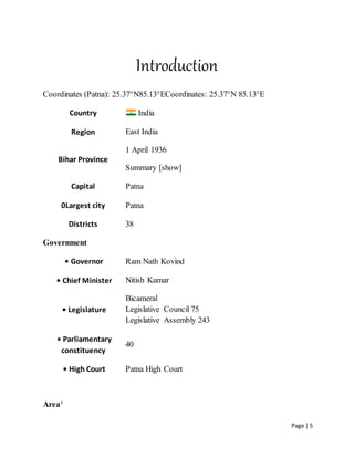 Page | 5
Introduction
Coordinates (Patna): 25.37°N85.13°ECoordinates: 25.37°N 85.13°E
Country India
Region East India
Bihar Province
1 April 1936
Summary [show]
Capital Patna
0Largest city Patna
Districts 38
Government
• Governor Ram Nath Kovind
• Chief Minister Nitish Kumar
• Legislature
Bicameral
Legislative Council 75
Legislative Assembly 243
• Parliamentary
constituency
40
• High Court Patna High Court
Area†
 