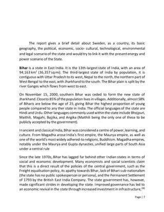 Page | 7
The report gives a brief detail about Sweden, as a country, its basic
geography, the political, economic, socio- cultural, technological, environmental
and legal scenario of the state and would try to link it with the presentenergy and
power scenario of the State.
Bihar is a state in East India. It is the 13th-largest state of India, with an area of
94,163 km2
(36,357 sq mi). The third-largest state of India by population, it is
contiguous with Uttar Pradesh to its west, Nepal to the north, the northern part of
WestBengal to the east, with Jharkhand to the south. The Bihar plain is split by the
river Ganges which flows from west to east.
On November 15, 2000, southern Bihar was ceded to form the new state of
Jharkhand.Closeto 85%of thepopulation lives in villages. Additionally, almost58%
of Biharis are below the age of 25, giving Bihar the highest proportion of young
people compared to any ther state in India. The official languages of the state are
Hindi and Urdu.Other languages commonly used within the state include Bhojpuri,
Maithili, Magahi, Bajjika, and Angika (Maithili being the only one of these to be
publicly accepted by the government).
Inancient and classicalIndia,Bihar wasconsidereda centre of power,learning, and
culture. From Magadha arose India's first empire, the Maurya empire, as well as
one of the world's mostwidely adhered-to religions, Buddhism. Magadha empires,
notably under the Maurya and Gupta dynasties, unified large parts of South Asia
under a central rule
Since the late 1970s, Bihar has lagged far behind other Indian states in terms of
social and economic development. Many economists and social scientists claim
that this is a direct result of the policies of the central government, such as the
Freight equalisation policy, its apathy towards Bihar, lack of Bihari sub-nationalism
(the state has no public spokesperson or persona), and the Permanent Settlement
of 1793 by the British East India Company. The state government has, however,
made significant strides in developing the state. Improved governance has led to
an economic revivalin the state through increased investment in infrastructure,[26]
 