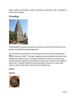 Page | 8
better health care facilities, greater emphasis on education, and a reduction in
crime and corruption.
Etymology
The Mahabodhi Temple, among the four holy sites related to the life of the Lord
Buddha and UNESCO World Heritage Site
The name Bihar is derived from the Sanskritand Pali word, Vihara (Devanagari:
विहार), meaning "abode". The region roughly encompassing the presentstate was
dotted with Buddhist vihara, the abodes of Buddhist monks in the ancient and
medieval periods. Medieval writer Minhaj al-Siraj Juzjanirecords in the Tabakat-i-
Nasiri that in 1198 AD, Bakhtiyar Khaljicommitted a massacrein a town now
known as Bihar Sharif, about 70 kmaway from Bodh Gaya.
History
Ancient
 