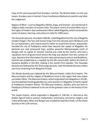 Page | 9
Copy of the seal excavated from Kundpur, Vaishali. The Brahmi letters on the seal
means: Kundpur was in Vaishali. Prince Vardhaman (Mahavira) used this seal after
the Judgement
Regions of Bihar—such as Magadha, Mithila, Anga, and Vaishali—arementioned in
religious texts and epics of ancient India. The power centre of ancient Bihar was in
the region ofmodern-daysouthwesternBiharcalled Magadha,which remained the
centre of power, learning, and culture in India for 1000 years.
The Haryanka dynasty, founded in 684 BC, ruled Magadha fromthe city of Rajgriha
(modern Rajgir). The two well-known kings from this dynasty were Bimbisara and
his son Ajatashatru, who imprisoned his father to ascend the throne. Ajatashatru
founded the city of Pataliputra which later became the capital of Magadha. He
declared war and conquered Vajji, another powerful Mahajanapada north of
Ganges with its capital at Vaishali. Vaishali was ruled by the Licchvi, who had a
republican form of government where the king was elected from the number of
rajas. Based on the information found in texts pertaining to Jainismand Buddhism,
Vaishali was established as a republic by the 6th century BCE, before the birth of
Gautama Buddha in 563 BCE, making it the world's first republic. The Haryanka
dynasty was followed by the Shishunaga dynasty. Later the Nanda Dynasty ruled a
vast tract stretching from Bengal to Punjab.
The Nanda dynasty was replaced by the Maurya Empire, India's first empire. The
Maurya Empire and the religion of Buddhism arose in the region that now makes
up modern Bihar. The Mauryan Empire, which originated fromMagadha in 325 BC,
wasfounded byChandraguptaMaurya,who wasbornin Magadha.Ithad its capital
at Pataliputra (modern Patna). The Mauryan emperor, Ashoka, who was born in
Pataliputra (Patna) is believed to be one of the greatest rulers in the history of the
world.
The Gupta Empire, which originated in Magadha in 240 AD, is referred as the
Golden Age of India in science, mathematics, astronomy, commerce, religion, and
Indian philosophy. Bihar and Bengal was invaded by Rajendra Chola I of the Chola
dynasty in the 11th century.
 
