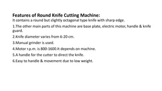 Features of Round Knife Cutting Machine:
It contains a round but slightly octagonal type knife with sharp edge.
1.The other main parts of this machine are base plate, electric motor, handle & knife
guard.
2.Knife diameter varies from 6-20 cm.
3.Manual grinder is used.
4.Motor r.p.m. is 800-1600.It depends on machine.
5.A handle for the cutter to direct the knife.
6.Easy to handle & movement due to low weight.
 