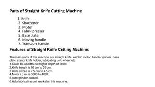 1. Knife
2. Sharpener
3. Motor
4. Fabric presser
5. Base plate
6. Moving handle
7. Transport handle
Parts of Straight Knife Cutting Machine
Features of Straight Knife Cutting Machine:
The main parts of this machine are straight knife, electric motor, handle, grinder, base
plate, stand/ knife holder, lubricating unit, wheel etc.
1.Could be used to cut higher depth of fabric.
2.Knife height is 10 cm to 33 cm.
3.Knife stroke is 2.5 cm to 4.5 cm.
4.Motor r.p.m. is 3000 to 4000.
5.Auto grinder is used.
6.Auto lubricating unit works for this machine.
 