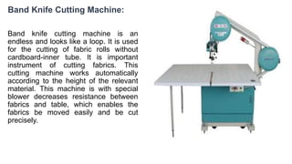 Band Knife Cutting Machine:
Band knife cutting machine is an
endless and looks like a loop. It is used
for the cutting of fabric rolls without
cardboard-inner tube. It is important
instrument of cutting fabrics. This
cutting machine works automatically
according to the height of the relevant
material. This machine is with special
blower decreases resistance between
fabrics and table, which enables the
fabrics be moved easily and be cut
precisely.
 