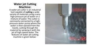 Water jet Cutting
Machine:
A water jet cutter is an industrial
tool capable of cutting a wide
variety of materials using a very
high-pressure jet of water or a
mixture of water. The cutter is
commonly connected to a high-
pressure water pump where the
water is then ejected from the
nozzle, cutting through the
material by spraying it with the
jet of high-speed water. The
features of water jet cutting
machine is given below:
 