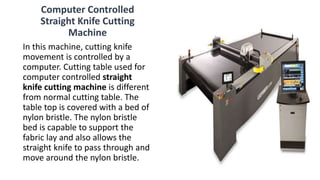 Computer Controlled
Straight Knife Cutting
Machine
In this machine, cutting knife
movement is controlled by a
computer. Cutting table used for
computer controlled straight
knife cutting machine is different
from normal cutting table. The
table top is covered with a bed of
nylon bristle. The nylon bristle
bed is capable to support the
fabric lay and also allows the
straight knife to pass through and
move around the nylon bristle.
 