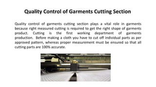 Quality Control of Garments Cutting Section
Quality control of garments cutting section plays a vital role in garments
because right measured cutting is required to get the right shape of garments
product. Cutting is the first working department of garments
production. Before making a cloth you have to cut off individual parts as per
approved pattern, whereas proper measurement must be ensured so that all
cutting parts are 100% accurate.
 