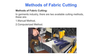Methods of Fabric Cutting
Methods of Fabric Cutting:
In garments industry, there are two available cutting methods,
these are-
1.Manual Method,
2.Computerized Method.
 
