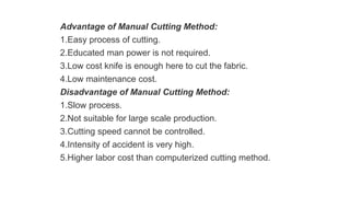 Advantage of Manual Cutting Method:
1.Easy process of cutting.
2.Educated man power is not required.
3.Low cost knife is enough here to cut the fabric.
4.Low maintenance cost.
Disadvantage of Manual Cutting Method:
1.Slow process.
2.Not suitable for large scale production.
3.Cutting speed cannot be controlled.
4.Intensity of accident is very high.
5.Higher labor cost than computerized cutting method.
 