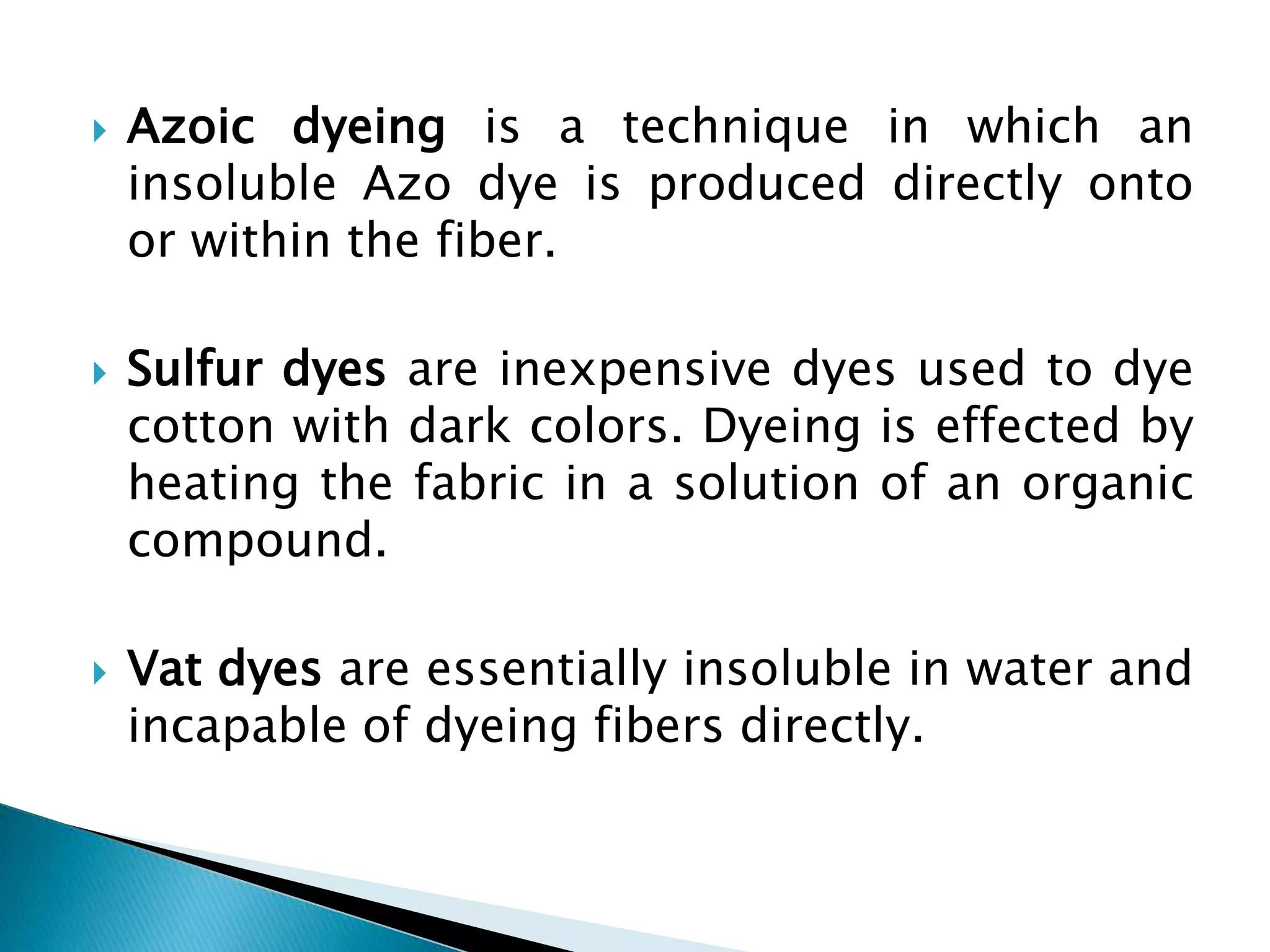  Azoic dyeing is a technique in which an
insoluble Azo dye is produced directly onto
or within the fiber.
 Sulfur dyes are inexpensive dyes used to dye
cotton with dark colors. Dyeing is effected by
heating the fabric in a solution of an organic
compound.
 Vat dyes are essentially insoluble in water and
incapable of dyeing fibers directly.
 
