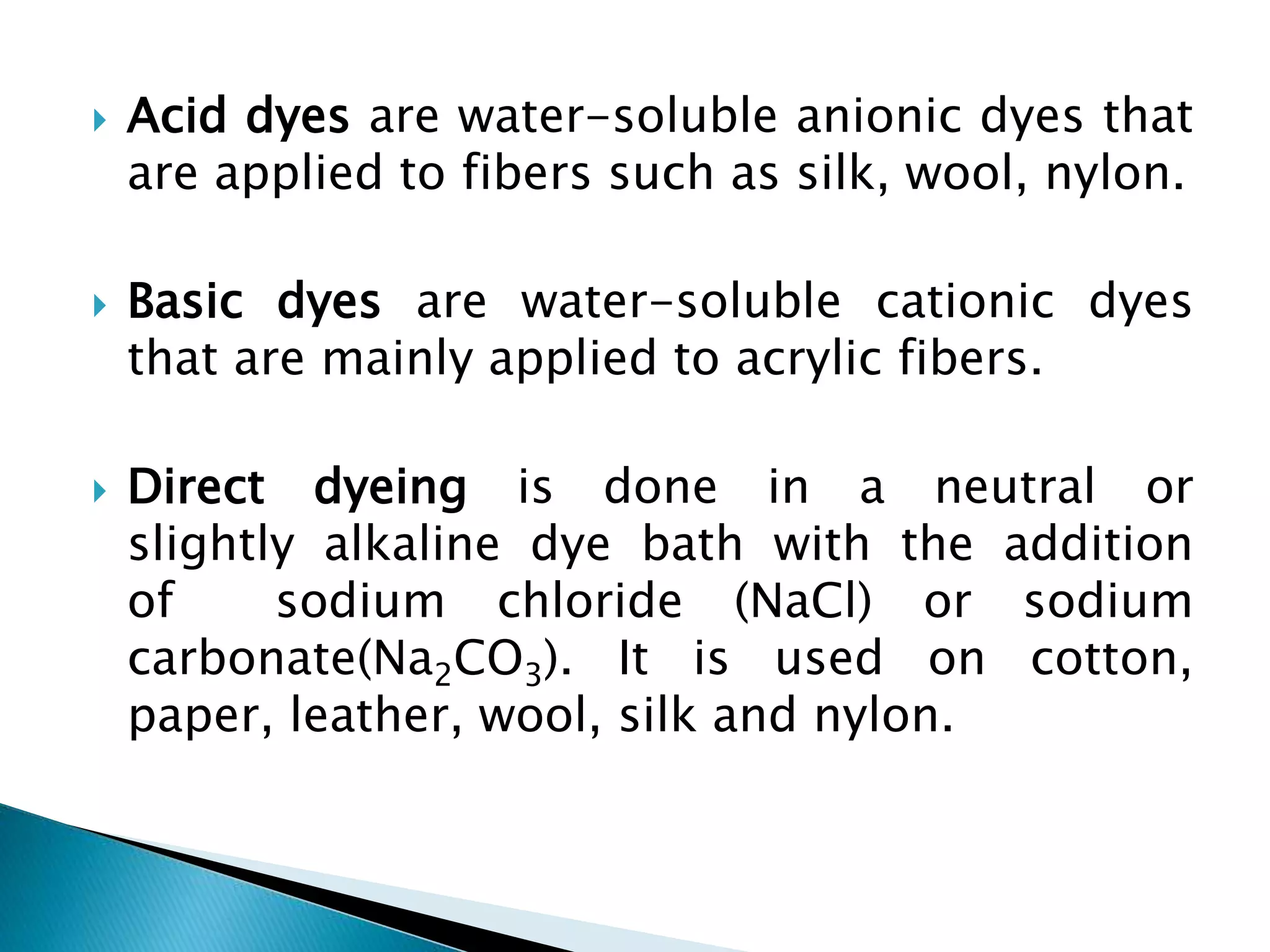  Acid dyes are water-soluble anionic dyes that
are applied to fibers such as silk, wool, nylon.
 Basic dyes are water-soluble cationic dyes
that are mainly applied to acrylic fibers.
 Direct dyeing is done in a neutral or
slightly alkaline dye bath with the addition
of sodium chloride (NaCl) or sodium
carbonate(Na2CO3). It is used on cotton,
paper, leather, wool, silk and nylon.
 