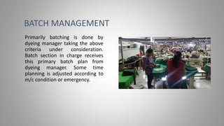 BATCH MANAGEMENT
Primarily batching is done by
dyeing manager taking the above
criteria under consideration.
Batch section in charge receives
this primary batch plan from
dyeing manager. Some time
planning is adjusted according to
m/c condition or emergency.
 