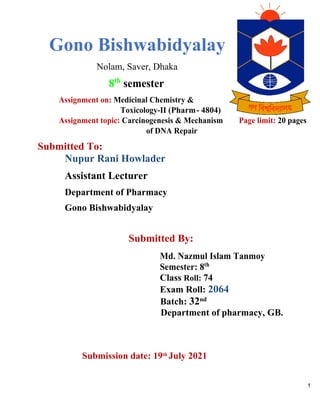 1
Gono Bishwabidyalay
Nolam, Saver, Dhaka
8th
semester
Assignment on: Medicinal Chemistry &
Toxicology-II (Pharm- 4804)
Assignment topic: Carcinogenesis & Mechanism Page limit: 20 pages
of DNA Repair
Submitted To:
Nupur Rani Howlader
Assistant Lecturer
Department of Pharmacy
Gono Bishwabidyalay
Submitted By:
Md. Nazmul Islam Tanmoy
Semester: 8th
Class Roll: 74
Exam Roll: 2064
Batch: 32nd
Department of pharmacy, GB.
Submission date: 19th
July 2021
 